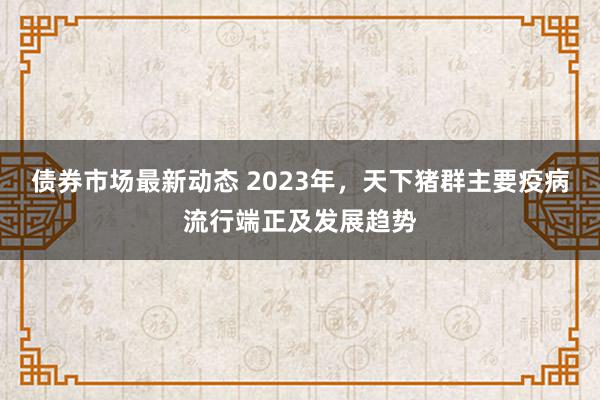 债券市场最新动态 2023年，天下猪群主要疫病流行端正及发展趋势