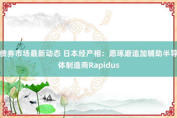 债券市场最新动态 日本经产相：愿琢磨追加辅助半导体制造商Rapidus