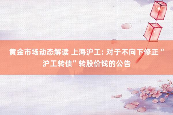 黄金市场动态解读 上海沪工: 对于不向下修正“沪工转债”转股价钱的公告