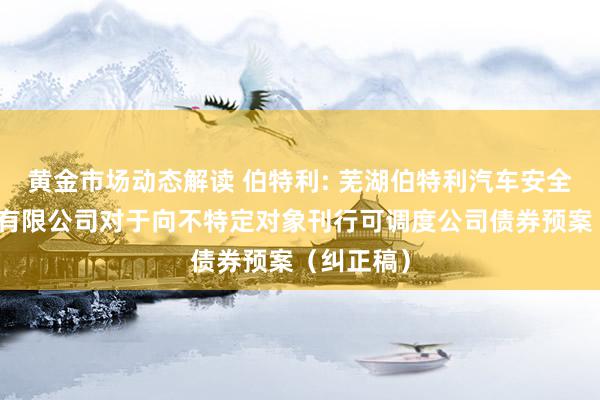 黄金市场动态解读 伯特利: 芜湖伯特利汽车安全系统股份有限公司对于向不特定对象刊行可调度公司债券预案（纠正稿）