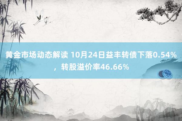 黄金市场动态解读 10月24日益丰转债下落0.54%，转股溢价率46.66%