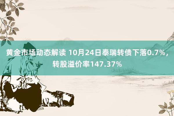 黄金市场动态解读 10月24日泰瑞转债下落0.7%，转股溢价率147.37%