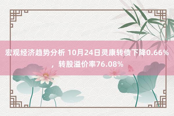 宏观经济趋势分析 10月24日灵康转债下降0.66%，转股溢价率76.08%