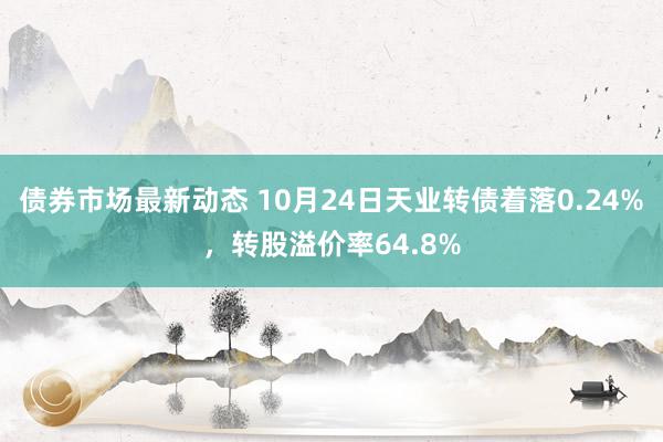 债券市场最新动态 10月24日天业转债着落0.24%，转股溢价率64.8%