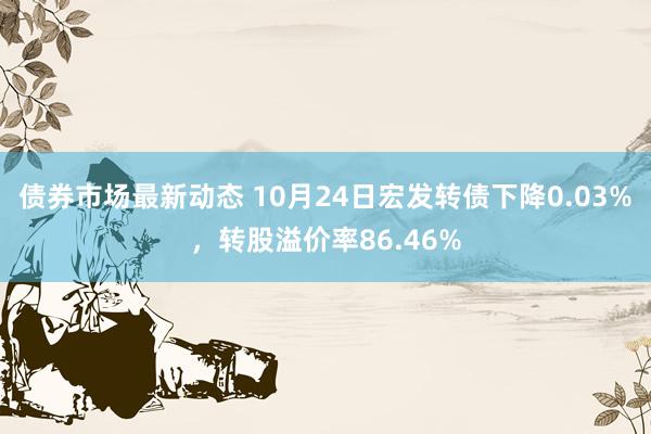 债券市场最新动态 10月24日宏发转债下降0.03%，转股溢价率86.46%