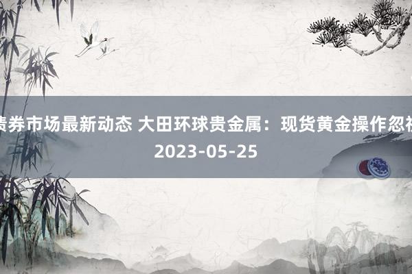 债券市场最新动态 大田环球贵金属：现货黄金操作忽视2023-05-25