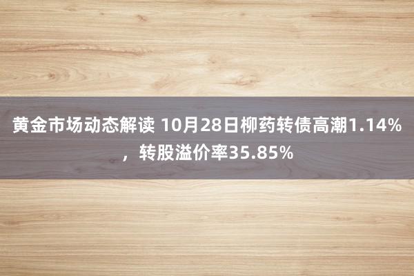 黄金市场动态解读 10月28日柳药转债高潮1.14%，转股溢价率35.85%