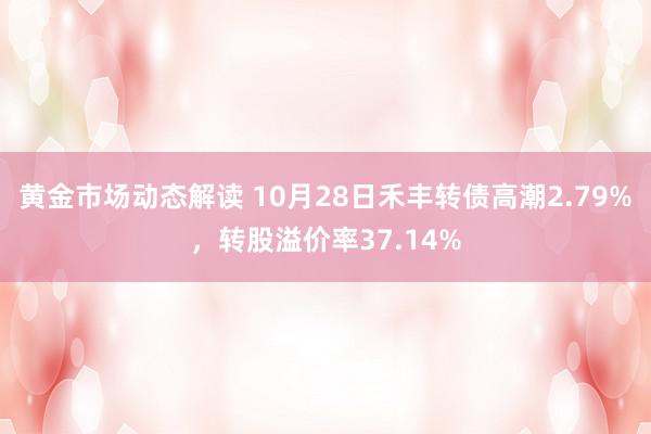 黄金市场动态解读 10月28日禾丰转债高潮2.79%，转股溢价率37.14%