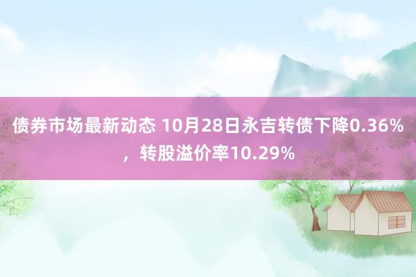 债券市场最新动态 10月28日永吉转债下降0.36%，转股溢价率10.29%