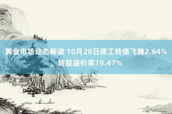 黄金市场动态解读 10月28日建工转债飞腾2.64%，转股溢价率19.47%