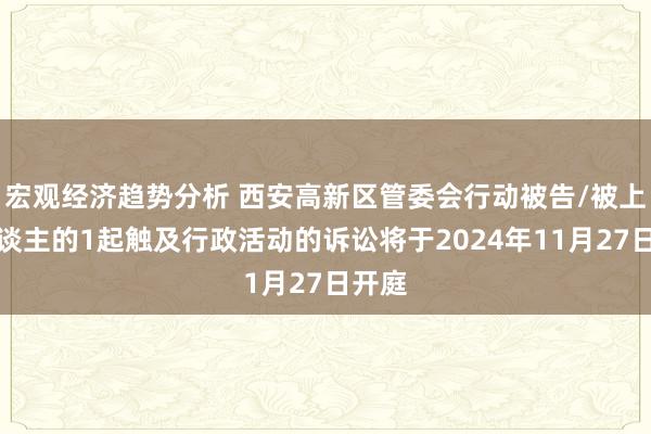 宏观经济趋势分析 西安高新区管委会行动被告/被上诉东谈主的1起触及行政活动的诉讼将于2024年11月27日开庭