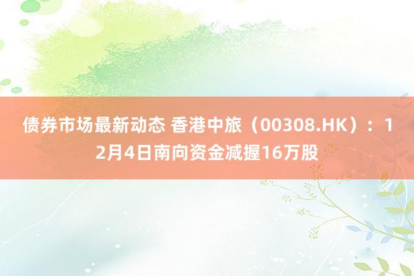 债券市场最新动态 香港中旅（00308.HK）：12月4日南向资金减握16万股