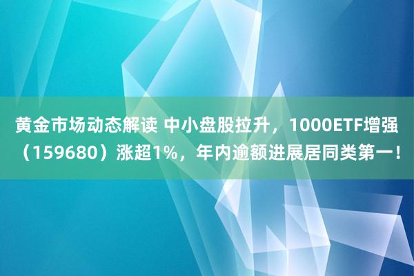 黄金市场动态解读 中小盘股拉升，1000ETF增强（159680）涨超1%，年内逾额进展居同类第一！