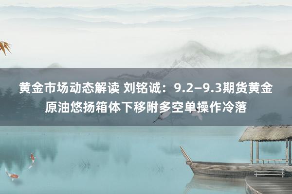 黄金市场动态解读 刘铭诚：9.2—9.3期货黄金原油悠扬箱体下移附多空单操作冷落