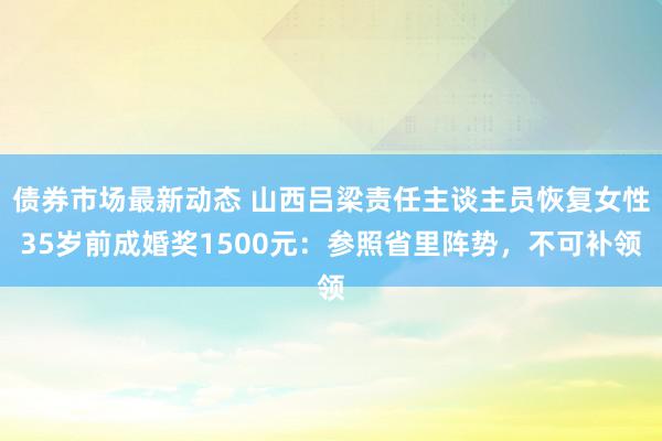 债券市场最新动态 山西吕梁责任主谈主员恢复女性35岁前成婚奖1500元：参照省里阵势，不可补领