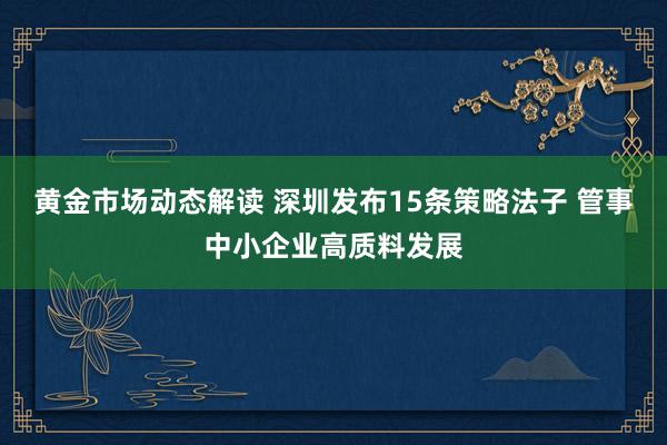 黄金市场动态解读 深圳发布15条策略法子 管事中小企业高质料发展