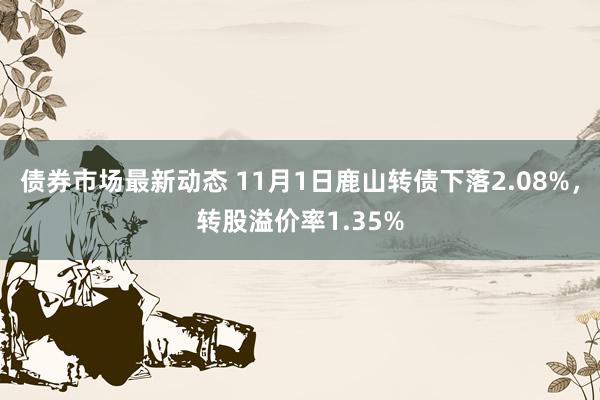 债券市场最新动态 11月1日鹿山转债下落2.08%，转股溢价率1.35%