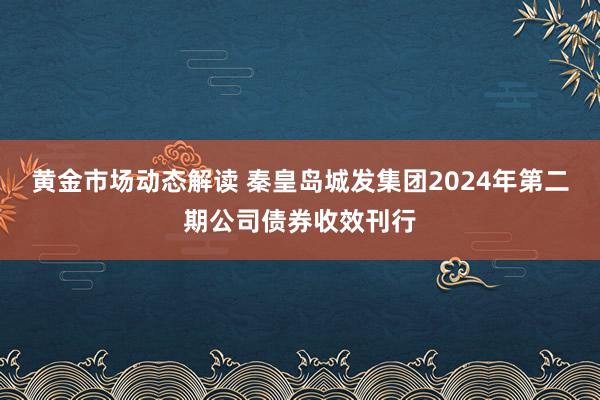 黄金市场动态解读 秦皇岛城发集团2024年第二期公司债券收效刊行