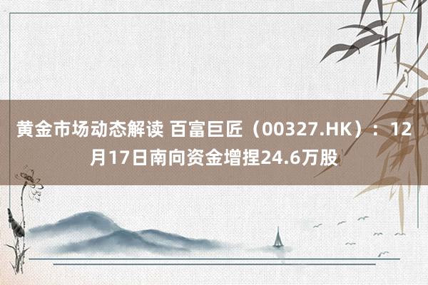 黄金市场动态解读 百富巨匠（00327.HK）：12月17日南向资金增捏24.6万股