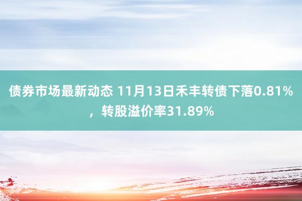 债券市场最新动态 11月13日禾丰转债下落0.81%，转股溢价率31.89%