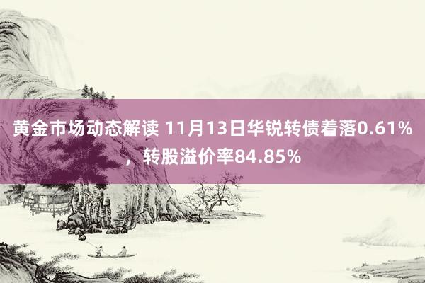 黄金市场动态解读 11月13日华锐转债着落0.61%，转股溢价率84.85%