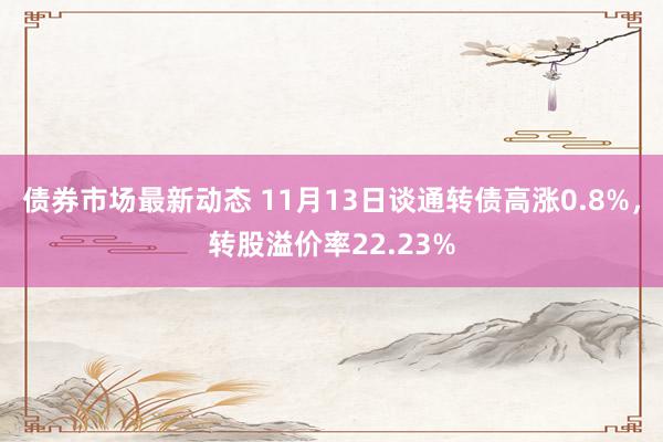 债券市场最新动态 11月13日谈通转债高涨0.8%，转股溢价率22.23%