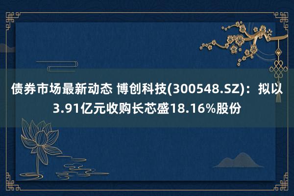 债券市场最新动态 博创科技(300548.SZ)：拟以3.91亿元收购长芯盛18.16%股份