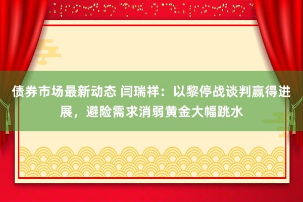 债券市场最新动态 闫瑞祥：以黎停战谈判赢得进展，避险需求消弱黄金大幅跳水