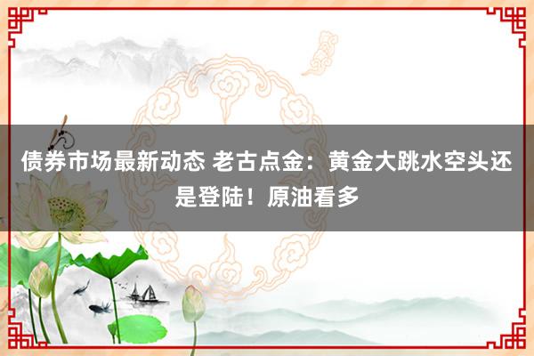 债券市场最新动态 老古点金：黄金大跳水空头还是登陆！原油看多