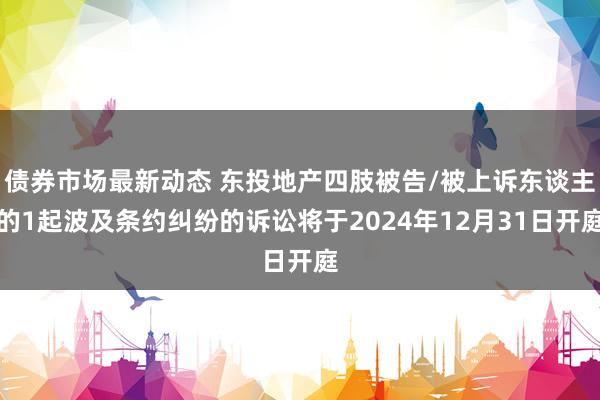 债券市场最新动态 东投地产四肢被告/被上诉东谈主的1起波及条约纠纷的诉讼将于2024年12月31日开庭