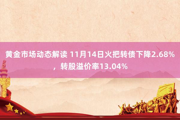 黄金市场动态解读 11月14日火把转债下降2.68%，转股溢价率13.04%