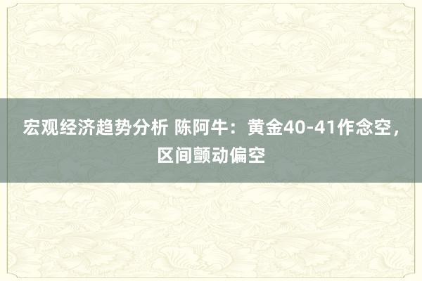 宏观经济趋势分析 陈阿牛：黄金40-41作念空，区间颤动偏空