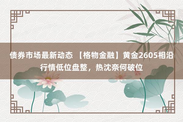 债券市场最新动态 【格物金融】黄金2605相沿行情低位盘整，热沈奈何破位