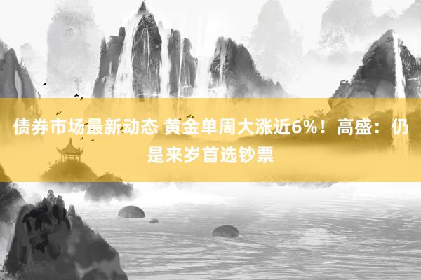 债券市场最新动态 黄金单周大涨近6%！高盛：仍是来岁首选钞票