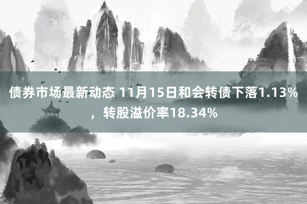 债券市场最新动态 11月15日和会转债下落1.13%，转股溢价率18.34%