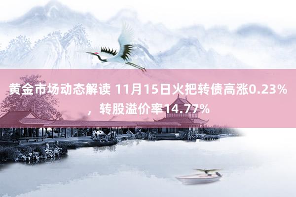 黄金市场动态解读 11月15日火把转债高涨0.23%，转股溢价率14.77%