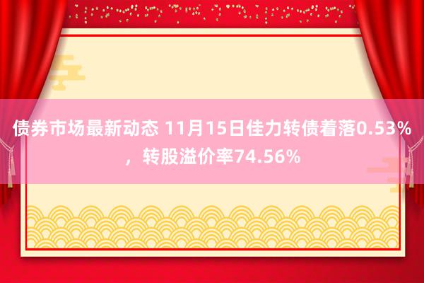 债券市场最新动态 11月15日佳力转债着落0.53%，转股溢价率74.56%