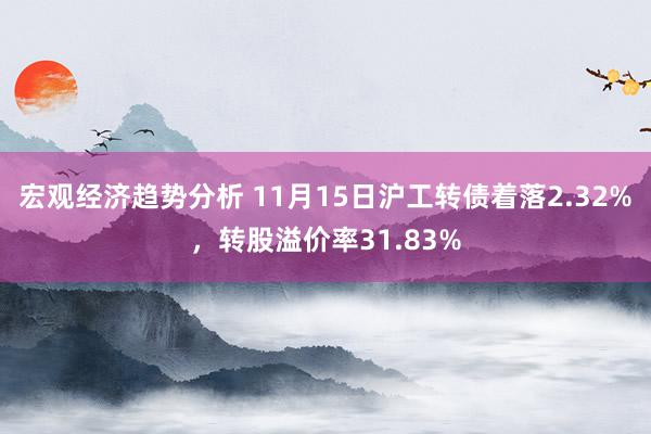 宏观经济趋势分析 11月15日沪工转债着落2.32%，转股溢价率31.83%