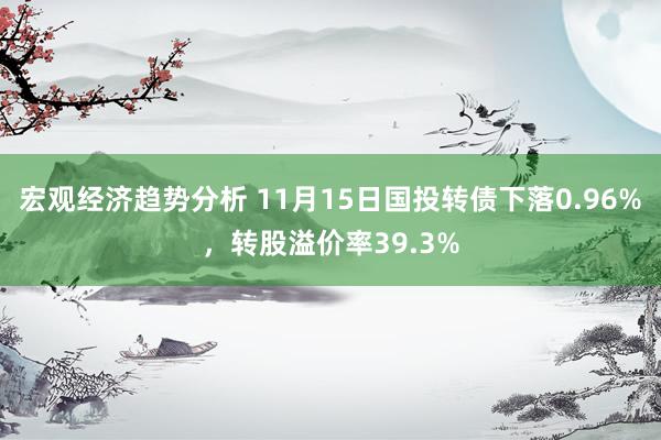 宏观经济趋势分析 11月15日国投转债下落0.96%，转股溢价率39.3%