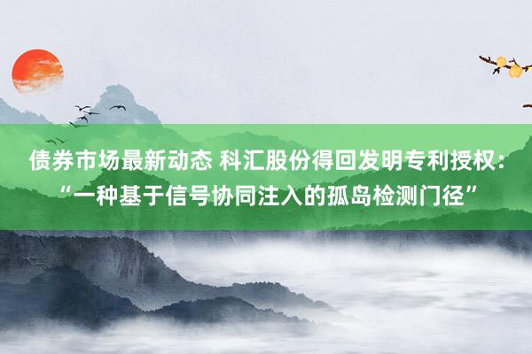 债券市场最新动态 科汇股份得回发明专利授权：“一种基于信号协同注入的孤岛检测门径”