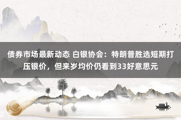 债券市场最新动态 白银协会：特朗普胜选短期打压银价，但来岁均价仍看到33好意思元