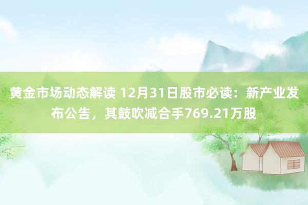 黄金市场动态解读 12月31日股市必读：新产业发布公告，其鼓吹减合手769.21万股