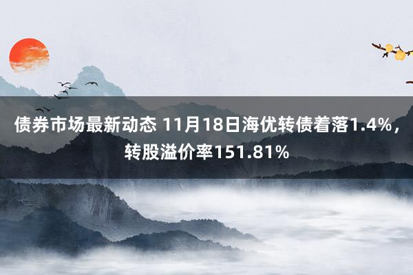 债券市场最新动态 11月18日海优转债着落1.4%，转股溢价率151.81%