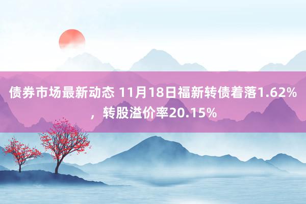 债券市场最新动态 11月18日福新转债着落1.62%，转股溢价率20.15%