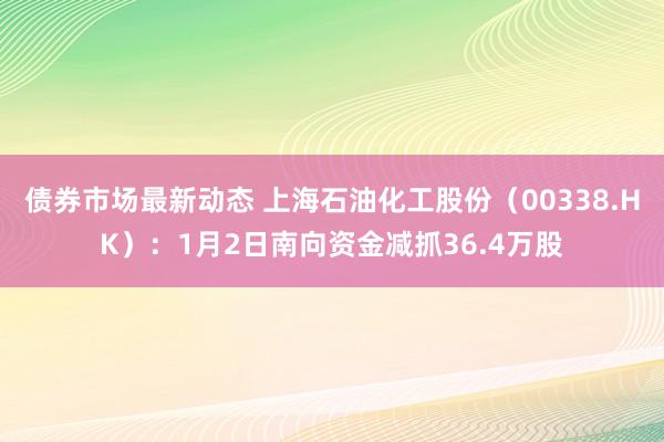 债券市场最新动态 上海石油化工股份（00338.HK）：1月2日南向资金减抓36.4万股