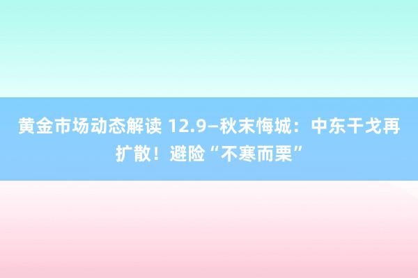 黄金市场动态解读 12.9—秋末悔城：中东干戈再扩散！避险“不寒而栗”