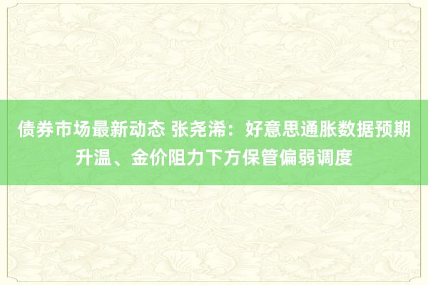 债券市场最新动态 张尧浠：好意思通胀数据预期升温、金价阻力下方保管偏弱调度