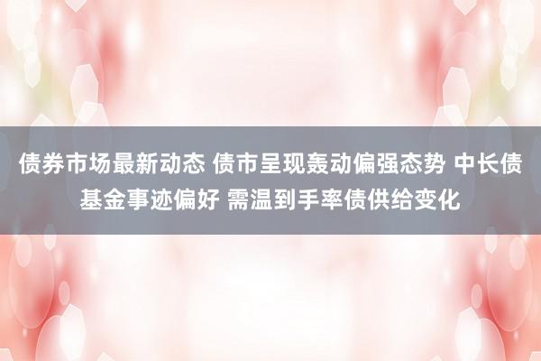 债券市场最新动态 债市呈现轰动偏强态势 中长债基金事迹偏好 需温到手率债供给变化