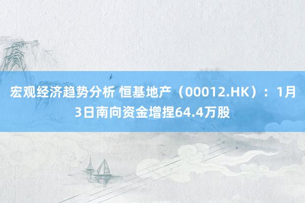 宏观经济趋势分析 恒基地产（00012.HK）：1月3日南向资金增捏64.4万股