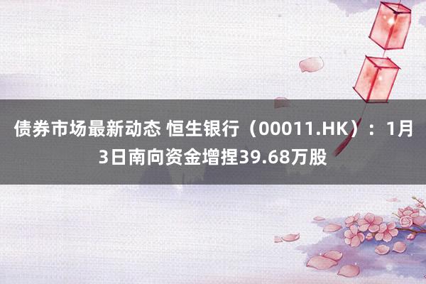 债券市场最新动态 恒生银行（00011.HK）：1月3日南向资金增捏39.68万股